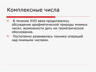 Комплексные числа
    В течение XVII века продолжалось
    обсуждение арифметической природы мнимых
    чисел, возможности дать им геометрическое
    обоснование.
    Постепенно развивалась техника операций
    над мнимыми числами.
 