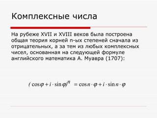 Комплексные числа

На рубеже XVII и XVIII веков была построена
общая теория корней n-ых степеней сначала из
отрицательных, а за тем из любых комплексных
чисел, основанная на следующей формуле
английского математика А. Муавра (1707):




     ( cos ϕ + i ⋅ sin ϕ)n = cos n ⋅ ϕ + i ⋅ sin n ⋅ ϕ
 