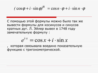 ( cos ϕ + i ⋅ sin ϕ)n = cos n ⋅ ϕ + i ⋅ sin n ⋅ ϕ

С помощью этой формулы можно было так же
вывести формулы для косинусов и синусов
кратных дуг. Л. Эйлер вывел в 1748 году
замечательную формулу :
            i ⋅x
        e          = cos x + i ⋅ sin x
, которая связывала воедино показательную
функцию с тригонометрической.
 