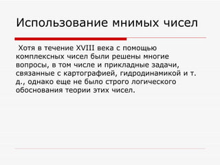 Использование мнимых чисел

 Хотя в течение XVIII века с помощью
комплексных чисел были решены многие
вопросы, в том числе и прикладные задачи,
связанные с картографией, гидродинамикой и т.
д., однако еще не было строго логического
обоснования теории этих чисел.
 