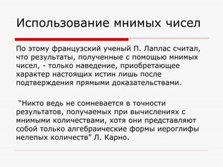Использование мнимых чисел

По этому французский ученый П. Лаплас считал,
что результаты, полученные с помощью мнимых
чисел, - только наведение, приобретающее
характер настоящих истин лишь после
подтверждения прямыми доказательствами.

 “Никто ведь не сомневается в точности
результатов, получаемых при вычислениях с
мнимыми количествами, хотя они представляют
собой только алгебраические формы иероглифы
нелепых количеств” Л. Карно.
 