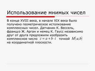 Использование мнимых чисел
В конце XVIII века, в начале XIX века было
получено геометрическое истолкование
комплексных чисел. Датчанин К. Вессель,
француз Ж. Арган и немец К. Гаусс независимо
друг от друга предложили изобразить
                     z = a + b ⋅i      (
комплексное число __________точкой M a,b   )
на координатной плоскости.
 
