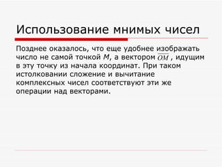 Использование мнимых чисел
Позднее оказалось, что еще удобнее изображать
число не самой точкой M, а вектором OM , идущим
в эту точку из начала координат. При таком
истолковании сложение и вычитание
комплексных чисел соответствуют эти же
операции над векторами.
 