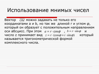 Использование мнимых чисел
Вектор OM можно задавать не только его
координатами a и b, но так же длиной r и углом φ,
который он образует с положительным направлением
оси абсцисс. При этом a = r ⋅ cos ϕ , b = r ⋅ sin ϕ и
                                          ________
число z принимает вид z = r ⋅ (cosϕ + i ⋅ sin ϕ ) который
называется тригонометрической формой
комплексного числа.
 