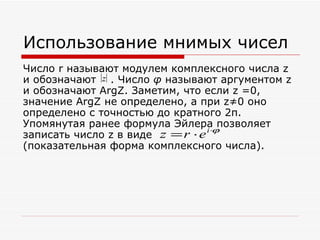 Использование мнимых чисел
Число r называют модулем комплексного числа z
и обозначают z . Число φ называют аргументом z
и обозначают ArgZ. Заметим, что если z =0,
значение ArgZ не определено, а при z≠0 оно
определено с точностью до кратного 2π.
Упомянутая ранее формула Эйлера позволяет
                                  i ⋅ϕ
записать число z в виде z = r ⋅ e
(показательная форма комплексного числа).
 