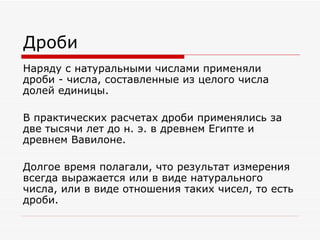 Дроби
Наряду с натуральными числами применяли
дроби - числа, составленные из целого числа
долей единицы.

В практических расчетах дроби применялись за
две тысячи лет до н. э. в древнем Египте и
древнем Вавилоне.

Долгое время полагали, что результат измерения
всегда выражается или в виде натурального
числа, или в виде отношения таких чисел, то есть
дроби.
 