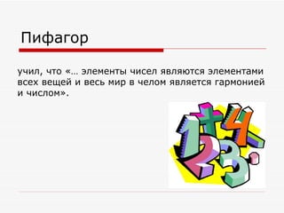 Пифагор

учил, что «… элементы чисел являются элементами
всех вещей и весь мир в челом является гармонией
и числом».
 