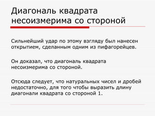 Диагональ квадрата
несоизмерима со стороной

Сильнейший удар по этому взгляду был нанесен
открытием, сделанным одним из пифагорейцев.

Он доказал, что диагональ квадрата
несоизмерима со стороной.

Отсюда следует, что натуральных чисел и дробей
недостаточно, для того чтобы выразить длину
диагонали квадрата со стороной 1.
 