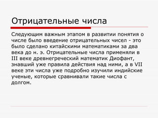 Отрицательные числа
Следующим важным этапом в развитии понятия о
числе было введение отрицательных чисел - это
было сделано китайскими математиками за два
века до н. э. Отрицательные числа применяли в
III веке древнегреческий математик Диофант,
знавший уже правила действия над ними, а в VII
веке эти числа уже подробно изучили индийские
ученые, которые сравнивали такие числа с
долгом.
 