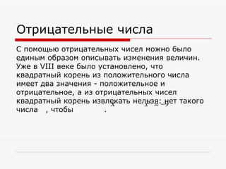 Отрицательные числа
С помощью отрицательных чисел можно было
единым образом описывать изменения величин.
Уже в VIII веке было установлено, что
квадратный корень из положительного числа
имеет два значения - положительное и
отрицательное, а из отрицательных чисел
квадратный корень извлекать нельзя:−нет такого
                        x       x2 = 9
числа , чтобы         .
 