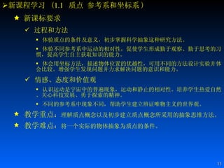 新课程学习  ( 1.1   质点 参考系和坐标系 ) 新课标要求 过程和方法 体验质点的条件及意义，初步掌握科学抽象这种研究方法。 体验不同参考系中运动的相对性，促使学生形成勤于观察、勤于思考的习惯，提高学生自主获取知识的能力。  体会用坐标方法，描述物体位置的优越性，可用不同的方法设计实验并体会比较。增强学生发现问题并力求解决问题的意识和能力。 情感、态度和价值观 认识运动是宇宙中的普遍现象，运动和静止的相对性。培养学生热爱自然、关心科技发展、勇于探索的精神。  不同的参考系中现象不同，帮助学生建立辨证唯物主义的世界观。  教学重点 ： 理解质点概念以及初步建立质点概念所采用的抽象思维方法。 教学难点 ： 将一个实际的物体抽象为质点的条件。  