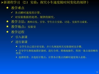 新课程学习  ( 2.1   实验：探究小车速度随时间变化的规律 ) 教学难点 各点瞬时速度的计算。 对实验数据的处理、规律的探究。 教学方法 ： 教师启发、引导，学生自主实验，讨论、交流学习成果。  教学地点： 实验室 教学过程 引入新课 进行新课 让学生自己设计好实验，并口头阐述相关实验器材及步骤。 引导学生熟练地摆好器材，进行合理、准确地操作，得到一条点迹清晰的纸带。 选择纸带，并选好计数点，计算各计数点的瞬时速度填入表格。 