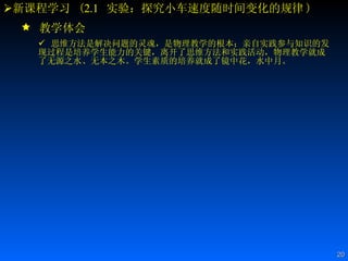 新课程学习  ( 2.1   实验：探究小车速度随时间变化的规律 ) 教学体会 思维方法是解决问题的灵魂，是物理教学的根本；亲自实践参与知识的发现过程是培养学生能力的关键，离开了思维方法和实践活动，物理教学就成了无源之水、无本之木。学生素质的培养就成了镜中花，水中月。  