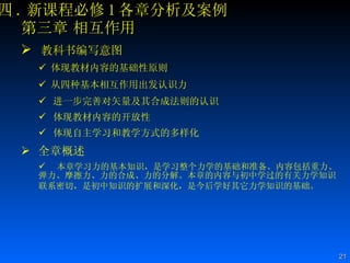 四 . 新课程必修 1 各章分析及案例 第三章 相互作用 教科书编写意图 体现教材内容的基础性原则  从四种基本相互作用出发认识力  进一步完善对矢量及其合成法则的认识 体现教材内容的开放性  体现自主学习和教学方式的多样化  全章概述 本章学习力的基本知识，是学习整个力学的基础和准备。内容包括重力、弹力、摩擦力、力的合成、力的分解。本章的内容与初中学过的有关力学知识联系密切，是初中知识的扩展和深化，是今后学好其它力学知识的基础。   
