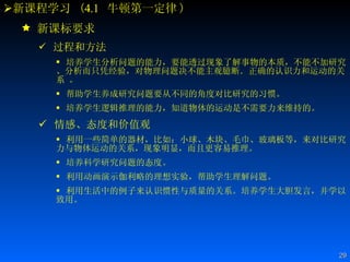 新课程学习  ( 4.1   牛顿第一定律 ) 新课标要求 过程和方法 培养学生分析问题的能力，要能透过现象了解事物的本质，不能不加研究、分析而只凭经验，对物理问题决不能主观臆断．正确的认识力和运动的关系 。 帮助学生养成研究问题要从不同的角度对比研究的习惯。 培养学生逻辑推理的能力，知道物体的运动是不需要力来维持的。 情感、态度和价值观 利用一些简单的器材，比如：小球、木块、毛巾、玻璃板等，来对比研究力与物体运动的关系，现象明显，而且更容易推理。  培养科学研究问题的态度。  利用动画演示伽利略的理想实验，帮助学生理解问题。  利用生活中的例子来认识惯性与质量的关系。培养学生大胆发言，并学以致用。  