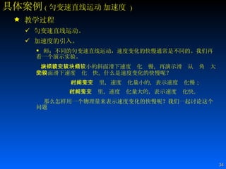 具体案例 ( 匀变速直线运动   加速度   ) 教学过程 匀变速直线运动。 加速度的引入。 师：不同的匀变速直线运动，速度变化的快慢通常是不同的。我们再看一个演示实验。 演示滑块从倾角较小的斜面滑下速度变化较慢，再演示滑块从倾角较大的斜面滑下速度变化较快。 什么是速度变化的快慢呢？ 在相等时间里，速度变化量小的，表示速度变化慢； 在相等时间里，速度变化量大的，表示速度变化快。   那么怎样用一个物理量来表示速度变化的快慢呢？我们一起讨论这个问题 