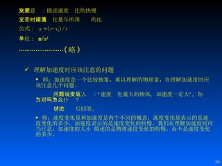 物理意义：描述速度变化的快慢 定义：速度变化量与所用时间的比值 公式：  a  = ( v - v 0 )/ t 单位：  m/s 2 …………………… ( 略 ) 理解加速度时应该注意的问题 师：加速度是一个比较抽象、难以理解的物理量，在理解加速度时应该注意几个问题。 问题一：有人说：“速度变化量大的物体，加速度一定大”，你认为对吗？为什么？   学生讨论后回答。 师：速度变化量和加速度是两个不同的概念，速度变化量表示的是速度变化的多少，加速度表示的是速度变化的快慢。我们在理解加速度时应当注意：加速度的大小 描述的是物体速度变化的快慢，而不是速度变化的多少。 