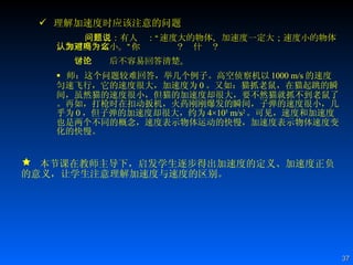 理解加速度时应该注意的问题 问题二：有人说：“速度大的物体，加速度一定大；速度小的物体，加速度一定小。”你认为对吗？为什么？ 学生讨论后不容易回答清楚。 师：这个问题较难回答，举几个例子。高空侦察机以 1000 m/s 的速度匀速飞行，它的速度很大，加速度为 0 。又如：猫抓老鼠，在猫起跳的瞬间，虽然猫的速度很小，但猫的加速度却很大，要不然猫就抓不到老鼠了。再如，打枪时在扣动扳机，火药刚刚爆发的瞬间，子弹的速度很小，几乎为 0 ，但子弹的加速度却很大，约为 4×10 5  m/s 2 。可见，速度和加速度也是两个不同的概念，速度表示物体运动的快慢，加速度表示物体速度变化的快慢。 本节课在教师主导下，启发学生逐步得出加速度的定义、加速度正负的意义，让学生注意理解加速度与速度的区别。 