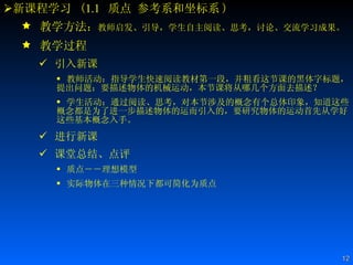 新课程学习  ( 1.1   质点 参考系和坐标系 ) 教学方法 ： 教师启发、引导，学生自主阅读、思考，讨论、交流学习成果。 教学过程 引入新课 教师活动：指导学生快速阅读教材第一段，并粗看这节课的黑体字标题，提出问题：要描述物体的机械运动，本节课将从哪几个方面去描述？  学生活动：通过阅读、思考，对本节涉及的概念有个总体印象，知道这些概念都是为了进一步描述物体的运而引入的，要研究物体的运动首先从学好这些基本概念入手。 进行新课 课堂总结、点评 质点――理想模型  实际物体在三种情况下都可简化为质点  