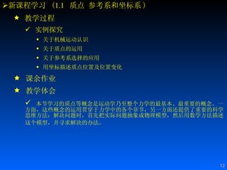 新课程学习  ( 1.1   质点 参考系和坐标系 ) 教学过程 实例探究 关于机械运动认识  关于质点的运用 关于参考系选择的应用 用坐标描述质点位置及位置变化   课余作业 教学体会 本节学习的质点等概念是运动学乃至整个力学的最基本、最重要的概念。一方面，这些概念的运用贯穿于力学中的各个章节，另一方面还提供了重要的科学思维方法：解决问题时，首先把实际问题抽象成物理模型，然后用数学方法描述这个模型，并寻求解决的办法。   