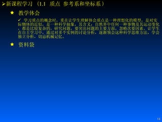 新课程学习  ( 1.1   质点 参考系和坐标系 ) 教学体会 学习质点的概念时，重在让学生理解体会质点是一种理想化的模型，是对实际物体的近似，是一种科学抽象，其含义：自然界中任何一种事物及其运动变化，都是比较复杂的，研究问题，要突出问题的主要方面，忽略次要因素。让学生在自主学习中，通过对多个实例的讨论分析，逐渐领会这种科学思维方法，学会独立分析，切忌机械记忆。  资料袋 