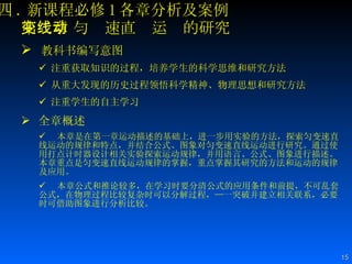 四 . 新课程必修 1 各章分析及案例 第二章 匀变速直线运动的研究 教科书编写意图 注重获取知识的过程，培养学生的科学思维和研究方法   从重大发现的历史过程领悟科学精神、物理思想和研究方法 注重学生的自主学习 全章概述 本章是在第一章运动描述的基础上，进一步用实验的方法，探索匀变速直线运动的规律和特点，并结合公式、图象对匀变速直线运动进行研究。通过使用打点计时器设计相关实验探索运动规律，并用语言、公式、图象进行描述。本章重点是匀变速直线运动规律的掌握，重点掌握其研究的方法和运动的规律及应用。 本章公式和推论较多，在学习时要分清公式的应用条件和前提，不可乱套公式，在物理过程比较复杂时可以分解过程，—一突破并建立相关联系，必要时可借助图象进行分析比较。 