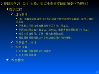 新课程学习  ( 2.1   实验：探究小车速度随时间变化的规律 ) 教学过程 进行新课 由上述数据表格猜想出小车运动速度随时间的变化规律：速度与时间成正比。 学生独立寻找直观地体现规律的方法：图象法。 掌握绘制图象的一般方法：描点法。根据实验数据绘制 v-t 图象。  观察计算机作图，了解计算机作图优越性。 根据所作图线来描述小车运动速度随时间的规律。 课堂总结、点评 实例探究   关于瞬时速度的图象与加速度   关于实验的步骤   课余作业 