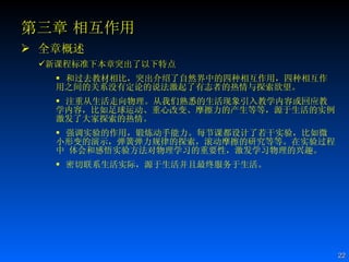 第三章 相互作用 全章概述 新课程标准下本章突出了以下特点 和过去教材相比，突出介绍了自然界中的四种相互作用，四种相互作用之间的关系没有定论的说法激起了有志者的热情与探索欲望。 注重从生活走向物理。从我们熟悉的生活现象引入教学内容或回应教学内容，比如足球运动、重心改变、摩擦力的产生等等，源于生活的实例激发了大家探索的热情。  强调实验的作用，锻炼动手能力。每节课都设计了若干实验，比如微小形变的演示，弹簧弹力规律的探索，滚动摩擦的研究等等。在实验过程中 体会和感悟实验方法对物理学习的重要性，激发学习物理的兴趣。 密切联系生活实际，源于生活并且最终服务于生活。    