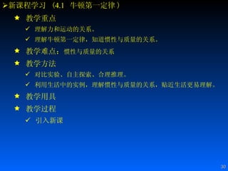 新课程学习  ( 4.1   牛顿第一定律 ) 教学重点 理解力和运动的关系。 理解牛顿第一定律，知道惯性与质量的关系。 教学难点： 惯性与质量的关系   教学方法 对比实验、自主探索、合理推理。 利用生活中的实例，理解惯性与质量的关系，贴近生活更易理解。 教学用具 教学过程 引入新课 