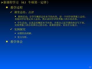 新课程学习  ( 4.1   牛顿第一定律 ) 教学过程 课堂总结、点评  教师活动：让学生概括总结本节的内容。请一个同学到黑板上总结，其他同学在笔记本上总结，然后请同学评价黑板上的小结内容。 学生活动：认真总结概括本节内容，并把自己这节课的体会写下来、比较黑板上的小结和自己的小结，看谁的更好，好在什么地方。 实例探究 对惯性的理解。 受力分析。 教学体会 
