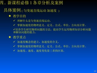 四 . 新课程必修 1 各章分析及案例 具体案例 ( 匀变速直线运动   加速度   ) 教学目的 理解什么是匀变速直线运动。 掌握加速度的物理意义、定义、公式、单位、方向及计算。 培养学生研究物理问题的方法，提高学生运用物理知识分析问题和解决问题的能力。  教学重点 加速度概念的建立，加速度的含义。  掌握加速度的物理意义、定义、公式、单位、方向及计算。 加速度、速度、速度变化量三者的区别。  
