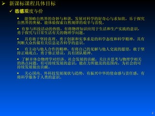 新课标课程具体目标 情感态度与价值观   能领略自然界的奇妙与和谐，发展对科学的好奇心与求知欲，乐于探究自然界的奥秘，能体验探索自然规律的艰辛与喜悦。   有参与科技活动的热情，有将物理知识应用于生活和生产实践的意识，勇于探究与日常生活有关的物理学问题。 具有敢于坚持真理、勇于创新和实事求是的科学态度和科学精神，具有判断大众传媒有关信息是否科学的意识。 有主动与他人合作的精神，有将自己的见解与他人交流的愿望，敢于坚持正确观点，勇于修正错误，具有团队精神。   了解并体会物理学对经济、社会发展的贡献，关注并思考与物理学相关的热点问题，有可持续发展的意识，能在力所能及的范围内，为社会的可持续发展做出贡献。 关心国内、外科技发展现状与趋势，有振兴中华的使命感与责任感，有将科学服务于人类的意识。 