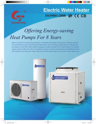 Electric Water Heater
                                                              ISO9001:2008



            Offering Energy-saving
      Heat Pumps For 8 Years
         With our 8 years of manufacturing experience, we develop a full range of heat pumps, including domestic
         & commercial heat pumps, swimming pool heat pumps. All of our energy-saving items are manufactured
         according to an ISO 9001: 2000-certified management system and bear GS, CE and CB marks. Our monthly
         capacity reaches 5,000 units, which are supplied to buyers in Europe, South America, the Middle East, Africa
         and Southeast Asia. Place your orders today, and we’ll have them ready to ship in just 15 days. Inquiry now.




                     Domestic Heat Pumps


                                                                                        Swimming Pool Heat Pump




光腾1010 期刊.indd   1                                                                                                      2010-9-26   11:56:07
 