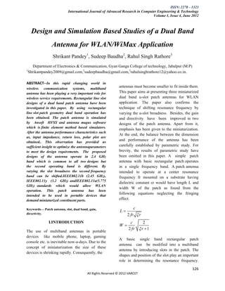 ISSN: 2278 – 1323
                            International Journal of Advanced Research in Computer Engineering & Technology
                                                                                Volume 1, Issue 4, June 2012



     Design and Simulation Based Studies of a Dual Band
                 Antenna for WLAN/WiMax Application
                  Shrikant Pandey1, Sudeep Baudha2, Rahul Singh Rathore3
       Department of Electronics & Communication, Gyan Ganga College of technology, Jabalpur (M.P)
1
    Shrikantpandey2009@gmail.com,2sudeepbaudha@gmail.com,3rahulsinghrathore12@yahoo.co.in.

ABSTRACT--In this rapid changing world in
                                                             antennas must become smaller to fit inside them.
wireless communication systems, multiband
antenna has been playing a very important role for           This paper aims at presenting three miniaturized
wireless service requirements. Rectangular line slot         dual band u-slot patch antennas for WLAN
designs of a dual band patch antenna have been               application. The paper also confirms the
investigated in this paper. By using rectangular             technique of shifting resonance frequency by
line slot patch geometry dual band operation has             varying the u-slot broadness. Besides, the gain
been obtained. The patch antenna is simulated                and directivity have been improved in two
by Ansoft HFSS and antenna magus software                    designs of the patch antenna. Apart from it,
which is finite element method based simulators.
                                                             emphasis has been given to the miniaturization.
After the antenna performance characteristics such
                                                             At the end, the balance between the dimension
as, input impedance, return loss, polar plot are
obtained.. This observation has provided us
                                                             and performance of the antenna has been
sufficient insight to optimize the antennaparameters         carefully established by parametric study. For
to meet the design requirements. The proposed                brevity, the results of parametric study have
designs of the antenna operate in 2.4 GHz                    been omitted in this paper. A simple patch
band which is common to all two designs but                  antenna with basic rectangular patch operates
the second operating band is different. By                   in a single frequency band. A patch antenna
varying the slot broadness the second frequency              intended to operate at a center resonance
band can be shifted.IEEE802.11b (2.45 GHz),                  frequency fr mounted on a substrate having
IEEE802.11y (3.2 GHz) andIEEE802.11a(5.775
                                                             dielectric constant εr would have length L and
GHz) standards which would allow WLAN
                                                             width W of the patch as found from the
operation. This patch antenna has been
                                                             following equations neglecting the fringing
intended to be used in portable devices that
demand miniaturized constituent parts.                       effect.

                                                                       c
Keywords— Patch antenna, slot, dual band, gain,
                                                              L
directivity.                                                       2 fr  r
               I.INTRODUCTION                                       c      2
                                                             W
                                                                   2 fr  r  1
The use of multiband antennas in portable
devices like mobile phone, laptop, gaming
                                                             A basic single band rectangular patch
console etc. is inevitable now-a-days. Due to the
                                                             antenna can be modified into a multiband
concept of miniaturization the size of these
                                                             antenna by introducing slots in the patch. The
devices is shrinking rapidly. Consequently, the
                                                             shapes and position of the slot play an important
                                                             role in determining the resonance frequency.

                                                                                                          126
                                        All Rights Reserved © 2012 IJARCET
 