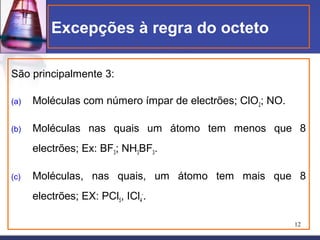 Excepções à regra do octeto

São principalmente 3:

(a)   Moléculas com número ímpar de electrões; ClO2; NO.

(b)   Moléculas nas quais um átomo tem menos que 8
      electrões; Ex: BF3; NH3BF3.

(c)   Moléculas, nas quais, um átomo tem mais que 8
      electrões; EX: PCl5, ICl4-.

                                                           12
 