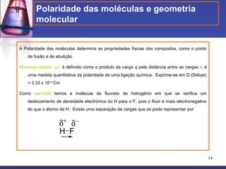 Polaridade das moléculas e geometria
        molecular


A Polaridade das moléculas determina as propriedades físicas dos compostos, como o ponto
    de fusão e de ebulição.

Momento dipolar (µ): é definido como o produto da carga q pela distância entre as cargas r, é
    uma medida quantitativa da polaridade de uma ligação química. Exprime-se em D (Debye)
    = 3,33 x 10-30 Cm

Como exemplo temos a molécula de fluoreto de hidrogénio em que se verifica um
    deslocamento de densidade electrónica do H para o F, pois o flúor é mais electronegativo
    do que o átomo de H. Existe uma separação de cargas que se pode representar por


                    δ+ δ−
                    H F


                                                                                                14
 