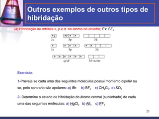 Outros exemplos de outros tipos de
        hibridação
(4) Hibridação de orbitais s, p e d no átomo de enxofre; Ex: SF6

                        3s          3p               3d


                        3s          3p               3d


                                sp3d2           3d vazias


  Exercicio:

  1-Preveja se cada uma das seguintes moléculas possui momento dipolar ou
  se, pelo contrario são apolares: a) IBr   b) BF3   c) CH2Cl2 d) SO2

  2- Determine o estado de hibridação do átomo central (sublinhado) de cada
  uma das seguintes moléculas: a) HgCl2 b) AlI3      c) PF3

                                                                              23
 