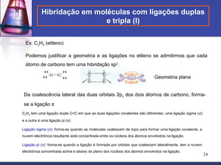 Hibridação em moléculas com ligações duplas
                             e tripla (I)

  Ex: C2H4 (etileno)

  Podemos justificar a geometria e as ligações no etileno se admitirmos que cada
  átomo de carbono tem uma hibridação sp2.
             H            H
                 C    C
             H            H                                                   Geometria plana


 Da coalescência lateral das duas orbitais 2pz dos dois átomos de carbono, forma-
 se a ligação π
C2H4 tem uma ligação dupla C=C em que as duas ligações covalentes são diferentes: uma ligação sigma (σ)
e a outra é uma ligação pi (π).

Ligação sigma (σ): forma-se quando as moléculas coalescem de topo para formar uma ligação covalente, a
nuvem electrónica resultante está concentrada entre os núcleos dos átomos envolvidos na ligação.

Ligação pi (π): forma-se quando a ligação é formada por orbitais que coalescem lateralmente, tem a nuvem
electrónica concentrada acima e abaixo do plano dos núcleos dos átomos envolvidos na ligação.
                                                                                                           24
 