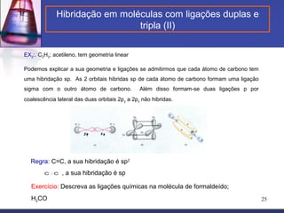 Hibridação em moléculas com ligações duplas e
                               tripla (II)

EX2:. C2H2; acetileno, tem geometria linear

Podemos explicar a sua geometria e ligações se admitirmos que cada átomo de carbono tem
uma hibridação sp. As 2 orbitais hibridas sp de cada átomo de carbono formam uma ligação
sigma com o outro átomo de carbono.             Além disso formam-se duas ligações p por
coalescência lateral das duas orbitais 2p y a 2pz não hibridas.




  Regra: C=C, a sua hibridação é sp2
        C   C   , a sua hibridação é sp

   Exercício: Descreva as ligações químicas na molécula de formaldeído;
   H2CO                                                                                    25
 