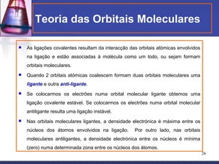 Teoria das Orbitais Moleculares

   As ligações covalentes resultam da interacção das orbitais atómicas envolvidos
    na ligação e estão associadas à molécula como um todo, ou sejam formam
    orbitais moleculares.
   Quando 2 orbitais atómicas coalescem formam duas orbitais moleculares uma
    ligante e outra anti-ligante.
   Se colocarmos os electrões numa orbital molecular ligante obtemos uma
    ligação covalente estável. Se colocarmos os electrões numa orbital molecular
    antiligante resulta uma ligação instável.
   Nas orbitais moleculares ligantes, a densidade electrónica é máxima entre os
    núcleos dos átomos envolvidos na ligação.       Por outro lado, nas orbitais
    moleculares antiligantes, a densidade electrónica entre os núcleos é mínima
    (zero) numa determinada zona entre os núcleos dos átomos.
                                                                                     26
 