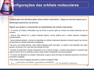 Configurações das orbitais moleculares


A distribuição dos electrões pelas várias orbitais moleculares. Segue as mesmas regras que a
distribuição electrónica nos átomos.

Regras que ajudam a compreender as estabilidades das orbitais moleculares:
- O número de orbitais moleculares que se forma é sempre igual ao número de orbitais atómicas que se
combina
- Quanto mais estável for a orbital molecular ligante, menos estável será a orbital molecular antiligante
correspondente
- Numa molécula estável, o número de electrões em orbitais moleculares ligantes é sempre superior ao número
de electrões em orbitais moleculares antiligantes;
-Tal como uma orbital atómica, cada orbital molecular pode acomodar, no máximo, dois electrões com spins
opostos, de acordo com o principio de exclusão de Pauli
- Quando se preenchem orbitais moleculares com a mesma energia, o arranjo mais estável é o previsto pela
regra de Hund; isto é os electrões ocupam estas orbitais moleculares com spins paralelos;
- O número de electrões nas orbitais moleculares é igual à soma de todos os electrões presentes nos átomos
envolvidos na ligação.
-Para avaliar a força da ligação calculamos a ordem de ligação (PAB)
       electrões em OML - electrões em OMAL
  PAB =                                     = de dupletos ligantes
                                             nº
                         2
                                                                                                         29
 