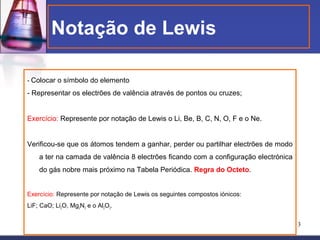 Notação de Lewis

- Colocar o símbolo do elemento

- Representar os electrões de valência através de pontos ou cruzes;


Exercício: Represente por notação de Lewis o Li, Be, B, C, N, O, F e o Ne.


Verificou-se que os átomos tendem a ganhar, perder ou partilhar electrões de modo
    a ter na camada de valência 8 electrões ficando com a configuração electrónica
    do gás nobre mais próximo na Tabela Periódica. Regra do Octeto.


Exercício: Represente por notação de Lewis os seguintes compostos iónicos:
LiF; CaO; Li2O, Mg2N3 e o Al2O3.


                                                                                     3
 