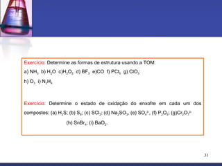 Exercício: Determine as formas de estrutura usando a TOM:
a) NH3 b) H2O c)H2O2 d) BF3 e)CO f) PCl5 g) ClO3-
h) O3 i) N2H4



Exercício: Determine o estado de oxidação do enxofre em cada um dos
compostos: (a) H2S; (b) S8; (c) SCl2; (d) Na2SO3, (e) SO42-, (f) P2O5; (g)Cr2O72-

                    (h) SnBr4; (i) BaO2.




                                                                                    31
 