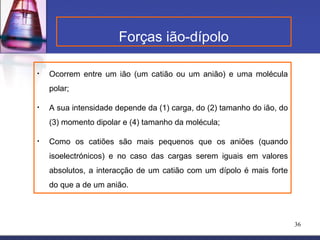 Forças ião-dípolo

•   Ocorrem entre um ião (um catião ou um anião) e uma molécula
    polar;

•   A sua intensidade depende da (1) carga, do (2) tamanho do ião, do
    (3) momento dipolar e (4) tamanho da molécula;

•   Como os catiões são mais pequenos que os aniões (quando
    isoelectrónicos) e no caso das cargas serem iguais em valores
    absolutos, a interacção de um catião com um dípolo é mais forte
    do que a de um anião.



                                                                        36
 