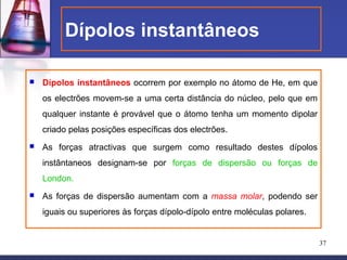 Dípolos instantâneos

   Dípolos instantâneos ocorrem por exemplo no átomo de He, em que
    os electrões movem-se a uma certa distância do núcleo, pelo que em
    qualquer instante é provável que o átomo tenha um momento dipolar
    criado pelas posições específicas dos electrões.
   As forças atractivas que surgem como resultado destes dípolos
    instântaneos designam-se por forças de dispersão ou forças de
    London.
   As forças de dispersão aumentam com a massa molar, podendo ser
    iguais ou superiores às forças dípolo-dípolo entre moléculas polares.


                                                                            37
 