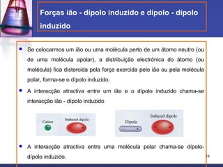 Forças ião - dípolo induzido e dípolo - dípolo
         induzido

   Se colocarmos um ião ou uma molécula perto de um átomo neutro (ou
    de uma molécula apolar), a distribuição electrónica do átomo (ou
    molécula) fica distorcida pela força exercida pelo ião ou pela molécula
    polar, forma-se o dípolo induzido.
   A interacção atractiva entre um ião e o dípolo induzido chama-se
    interacção ião - dípolo induzido




   A interacção atractiva entre uma molécula polar chama-se dípolo-
    dípolo induzido.                                                          38
 