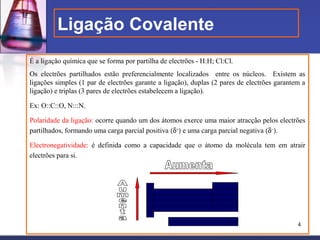 Ligação Covalente
É a ligação química que se forma por partilha de electrões - H:H; Cl:Cl.
Os electrões partilhados estão preferencialmente localizados entre os núcleos. Existem as
ligações simples (1 par de electrões garante a ligação), duplas (2 pares de electrões garantem a
ligação) e triplas (3 pares de electrões estabelecem a ligação).

Ex: O::C::O, N:::N.

Polaridade da ligação: ocorre quando um dos átomos exerce uma maior atracção pelos electrões
partilhados, formando uma carga parcial positiva (δ+) e uma carga parcial negativa (δ−).

Electronegatividade: é definida como a capacidade que o átomo da molécula tem em atrair
electrões para si.




                                                                                             4
 