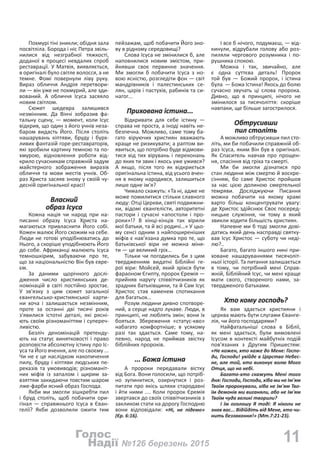 11№126 березень 2015Надії
Голос
Похмурі тіні зникли; обідня зала
посвітліла. Борода і ніс Петра звіль-
нилися від незграбної тяжкості,
доданої в процесі невдалих спроб
реставрації. У Матвія, виявляється,
в оригіналі було світле волосся, а не
темне. Фомі повернули ліву руку.
Вираз обличчя Андрія перетвори-
ли — він уже не похмурий, але зди-
вований. А обличчя Ісуса засяяло
новим світлом.
Сюжет шедевра залишився
незмінним. Да Вінчі зобразив фа-
тальну сцену, — момент, коли Ісус
відкрив, що один з його учнів неза-
баром видасть Його. Після століть
нашарувань кіптяви, бруду і бурх-
ливих фантазій горе-реставраторів,
які зробили картину темною та по-
хмурою, відновлення роботи від-
крило сучасникам справжній задум
майстерного зображення виразів
обличчя та мови жестів учнів. Об-
раз Христа засяяв знову у своїй чу-
десній оригінальної красі!
Власний
образ Ісуса
Кожна нація чи народ при на-
писанні образу Ісуса Христа на-
магаються привласнити Його собі.
Кожен малює Його схожим на себе.
Люди не готові уподібнюватись до
Нього, а скоріше уподібнюють Його
до собе. Африканці малюють Ісуса
темношкірим, забуваючи про те,
що за національністю Він був євре-
єм.
За даними щорічного дослі-
дження число християнських де-
номінацій в світі постійно зростає.
У зв'язку з цим сюжет загальної
євангельсько-християнської карти-
ни хоча і залишається незмінним,
проте за останні дві тисячі років
з'явилися істотні деталі, які рясні-
ють своїм різноманіттям і супереч-
ливістю.
Безліч деномінацій претенду-
ють на статус винятковості і право
розповісти абсолютну істину про Іс-
уса та Його вчення, але по своєму ...
Чи не є це наслідком накопичення
пилу, бруду і кіптяви людських пе-
реказів та умовиводів; різноманіт-
них міфів із запалом і щирим за-
взяттям закидаючи товстим шаром
лже-фарби ясний образ Господа.
Якби ми змогли зішкребти пил
і бруд століть, щоб побачити ори-
гінал — справжнього Ісуса в Єван-
гелії? Якби дозволили ожити тим
пейзажам, щоб побачити Його зно-
ву в рідному середовищі?
Слова Ісуса не змінилися б, але
наповнилися новим змістом, при-
йнявши своє первинне значення.
Ми змогли б побачити Ісуса з но-
вою ясністю, розгледіти фон — світ
мандрівників і палестинських се-
лян, царів і пастухів, рабинів та си-
нагог...
Прихована істина...
Відкривати для себе істину —
справа не проста, а іноді навіть не-
безпечна. Можливо, саме тому ба-
гато віруючих християн вважають
краще не ризикувати; а раптом ви-
явиться, що потрібно буде відмови-
тися від тих вірувань і переконань
до яких ти звик і якось уже ужився?
А якщо, після того як відкриється
оригінальна істина, від усього вчен-
ня в якому народився, залишиться
лише одне ім'я?
Чимало скажуть: «Та ні, адже не
може помилитися стільки славного
люду: Отці Церкви, святі подвижни-
ки, відомі євангелісти, авторитетні
пастори і сучасні «апостоли і про-
роки»!? В кінці-кінців так вірили
мої батьки, та й всі родичі…» У цьо-
му сенсі одним з найпоширеніших
міфів є нав’язана думка про те, що
батьківської віри не можна міня-
ти — це великий гріх…
Тільки чи погодились би з цим
твердженням видатні Біблійні ге-
рої віри: Мойсей, який зрікся бути
фараоном Єгипту, пророк Єремія —
прийняв наругу співвітчизників як
зрадник батьківщини, та й Сам Ісус
Христос став каменем спотикання
для багатьох…
Розум людини дивно спотворе-
ний, а серце надто лукаве. Люди, в
принципі, не люблять змін; вони їх
бояться. Збереження «статус-кво»
набагато комфортніше; в усякому
разі так здається. Саме тому, на-
певно, народ не приймав звістку
біблійних пророків.
... Божа істина
А пророки передавали вістку
від Бога. Вони голосили, що потріб-
но зупинитися, озирнутися і роз-
питати про якісь шляхи стародавні
і йти ними .... Коли пророк Єремія
звертався до своїх співвітчизників з
закликом стати на дорогу Господню
вони відповідали: «Ні, не підемо»
(Єр. 6:16).
І все б нічого, подумаєш, — від-
кинули, відрубали голову або роз-
пиляли чергового розумника і по-
рушника спокою.
Можна і так, звичайно, але
є одна суттєва деталь! Пророк
той був — Божий пророк, і істина
була  — Божа Істина! Якось до болю
сучасно звучать ці слова пророка.
Дивно, що в принципі, нічого не
змінилося за тисячоліття: скоріше
навпаки, ще більше загострилося.
Обтрусивши
пил століть
А можливо обтрусивши пил сто-
літь, ми би побачили справжній об-
раз Ісуса, яким Він був в оригіналі.
Як Спаситель навчав про прощен-
ня, спасіння від гріха та смерті.
Ми би змогли дізнатися про
стан людини між смертю й воскре-
сінням, бо саме Христос пройшов
за нас цією долиною смертельної
темряви. Досліджуючи Писання
можна побачити на якому храмі
варто більш концентрувати увагу:
де Христос здійснює Своє посеред-
ницьке служіння, чи тому в який
звикли ходити більшість християн.
Напевне ми б тоді змогли дові-
датись який день насправді святку-
вав Ісус Христос — суботу чи неді-
лю?..
Багато, багато іншого нині при-
ховане нашаруваннями тисячоліт-
ньої історії. Та питання залишається
в тому, чи потрібний мені Справ-
жній, Біблійний Ісус, чи мені краще
мати свого, створеного нами, за-
твердженого батьками.
Хто кому господь?
Як вам здається християни і
церква мають бути слугами Єванге-
лія, чи його господарями?
Найфатальніші слова в Біблії,
як мені здається, були вимовлені
Ісусом в контексті майбутніх подій
пов'язаних з Другим Пришестям:
«Не кожен, хто каже до Мене: Госпо-
ди, Господи! увійде в Царство Небес-
не, але той, хто виконує волю Мого
Отця, що на небі.
Багато-хто скажуть Мені того
дня: Господи, Господи, хіба ми не Ім'ям
Твоїм пророкували, хіба не Ім'ям Тво-
їм демонів ми виганяли, або не Ім'ям
Твоїм чуда великі творили?
І їм оголошу Я тоді: Я ніколи не
знав вас... Відійдіть від Мене, хто чи-
нить беззаконня!» (Мт.7:21-23).
 