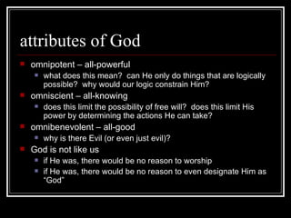 attributes of God omnipotent – all-powerful what does this mean?  can He only do things that are logically possible?  why would our logic constrain Him? omniscient – all-knowing does this limit the possibility of free will?  does this limit His power by determining the actions He can take? omnibenevolent – all-good why is there Evil (or even just evil)? God is not like us if He was, there would be no reason to worship if He was, there would be no reason to even designate Him as “God” 
