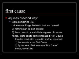 first cause aquinas’ “second way” looks something like: 1) there are things that exist that are caused 2) nothing can be self-caused 3) there cannot be an infinite regress of causes hence, there exists some uncaused First Cause then the conclusion is used in another argument: 1) there exists some First Cause 2) By the word ‘God’ we mean “First Cause” hence, God exists 